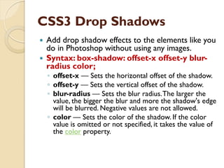 CSS3 Drop Shadows
 Add drop shadow effects to the elements like you
do in Photoshop without using any images.
 Syntax: box-shadow: offset-x offset-y blur-
radius color;
◦ offset-x — Sets the horizontal offset of the shadow.
◦ offset-y — Sets the vertical offset of the shadow.
◦ blur-radius — Sets the blur radius.The larger the
value, the bigger the blur and more the shadow's edge
will be blurred. Negative values are not allowed.
◦ color — Sets the color of the shadow. If the color
value is omitted or not specified, it takes the value of
the color property.
 