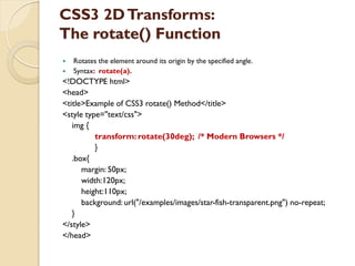 CSS3 2DTransforms:
The rotate() Function
 Rotates the element around its origin by the specified angle.
 Syntax: rotate(a).
<!DOCTYPE html>
<head>
<title>Example of CSS3 rotate() Method</title>
<style type="text/css">
img {
transform: rotate(30deg); /* Modern Browsers */
}
.box{
margin: 50px;
width:120px;
height:110px;
background: url("/examples/images/star-fish-transparent.png") no-repeat;
}
</style>
</head>
 