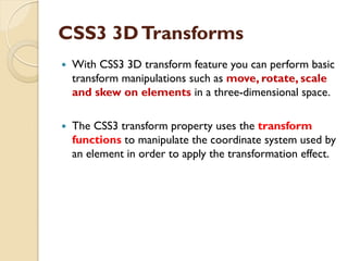 CSS3 3DTransforms
 With CSS3 3D transform feature you can perform basic
transform manipulations such as move, rotate, scale
and skew on elements in a three-dimensional space.
 The CSS3 transform property uses the transform
functions to manipulate the coordinate system used by
an element in order to apply the transformation effect.
 