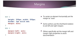 Margins
 To center an element horizontally set thediv {
height: 500px; width: 500px;
margin to “auto”
border: 1px solid red;
margin: auto; 

Some authors use the shorthand notation
to set left and right margins}
div {
margin-left: auto;
margin-right: auto;
Others specifically set the margin-left and
margin-right properties to assist
documentation}
 