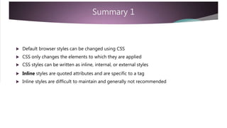 Summary 1
 Default browser styles can be changed using CSS
 CSS only changes the elements to which they are applied
 CSS styles can be written as inline, internal, or external styles
 Inline styles are quoted attributes and are specific to a tag
 Inline styles are difficult to maintain and generally not recommended
 