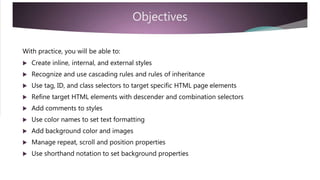 Objectives
With practice, you will be able to:
 Create inline, internal, and external styles
 Recognize and use cascading rules and rules of inheritance
 Use tag, ID, and class selectors to target specific HTML page elements
 Refine target HTML elements with descender and combination selectors
 Add comments to styles
 Use color names to set text formatting
 Add background color and images
 Manage repeat, scroll and position properties
 Use shorthand notation to set background properties
 