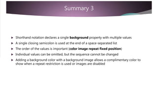 Summary 3
 Shorthand notation declares a single background property with multiple values
 A single closing semicolon is used at the end of a space-separated list
 The order of the values is important (color image repeat fixed position)
 Individual values can be omitted, but the sequence cannot be changed
 Adding a background color with a background image allows a complimentary color to
show when a repeat restriction is used or images are disabled
 