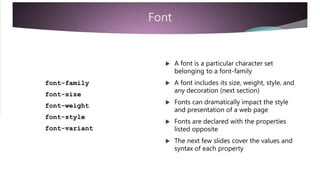 Font
 A font is a particular character set
belonging to a font-family
 A font includes its size, weight, style, andfont-family
font-size
any decoration (next section)
 Fonts can dramatically impact the style
font-weight
font-style
font-variant
and presentation of a web page
 Fonts are declared with the properties
listed opposite
 The next few slides cover the values and
syntax of each property
 