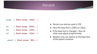 Percent
body { font-size: 100%; }
 Percent can also be used in CSS
h1
h2
h3
{ font-size: 200%; }
{ font-size: 150%; }
{ font-size: 125%; }
 Here the base font is 100% (or 16px)
 If the base font is changed – then all
other sizes adjust proportionally
 Relative units are relative to the base font
of the parent container.small { font-size: 90%; }
 