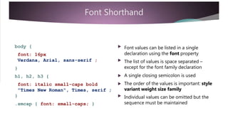 Font Shorthand
body { 

Font values can be listed in a single
declaration using the font propertyfont: 16px
Verdana, Arial, sans-serif ; The list of values is space separated –
except for the font family declaration}
 A single closing semicolon is used
 The order of the values is important: style
h1, h2, h3 {
font: italic small-caps bold
"Times New Roman", Times, serif ;
}
variant weight size family
 Individual values can be omitted but the
sequence must be maintained.smcap { font: small-caps; }
 