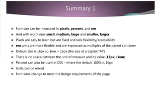 Summary 1
 Font size can be measured in pixels, percent, and em
 And with word sizes small, medium, large and smaller, larger
 Pixels are easy to learn but are fixed and lack flexibility/accessibility
 em units are more flexible and are expressed as multiples of the parent container
 Default size is 16px so 1em = 16px (the size of a capital “M”)
 There is no space between the unit of measure and its value (16px) (1em)
 Percent can also be used in CSS – where the default 100% is 16px
 Units can be mixed
 Font sizes change to meet the design requirements of the page
 