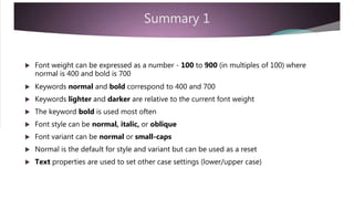 Summary 1
 Font weight can be expressed as a number - 100 to 900 (in multiples of 100) where
normal is 400 and bold is 700
 Keywords normal and bold correspond to 400 and 700
 Keywords lighter and darker are relative to the current font weight
 The keyword bold is used most often
 Font style can be normal, italic, or oblique
 Font variant can be normal or small-caps
 Normal is the default for style and variant but can be used as a reset
 Text properties are used to set other case settings (lower/upper case)
 