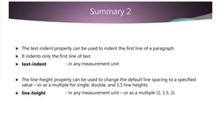 Summary 2
 The text-indent property can be used to indent the first line of a paragraph
 It indents only the first line of text
 text-indent - in any measurement unit
 The line-height property can be used to change the default line spacing to a specified
value – or as a multiple for single, double, and 1.5 line heights
 line-height - in any measurement unit – or as a multiple (1, 1.5, 2)
 