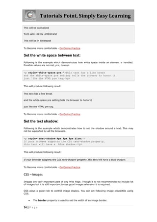 Tutorials Point, Simply Easy Learning

This will be capitalized

THIS WILL BE IN UPPERCASE

This will be in lowercase


To Become more comfortable - Do Online Practice


Set the white space between text:
Following is the example which demonstrates how white space inside an element is handled.
Possible values are normal, pre, nowrap.


<p style="white-space:pre;">This text has a line break
and the white-space pre setting tells the browser to honor it
just like the HTML pre tag.</p>


This will produce following result:


This text has a line break

and the white-space pre setting tells the browser to honor it

just like the HTML pre tag.


To Become more comfortable - Do Online Practice


Set the text shadow:
Following is the example which demonstrates how to set the shadow around a text. This may
not be supported by all the browsers.


<p style="text-shadow:4px 4px 8px blue;">
If your browser supports the CSS text-shadow property,
this text will have a blue shadow.</p>


This will produce following result:


If your browser supports the CSS text-shadow property, this text will have a blue shadow.


To Become more comfortable - Do Online Practice


CSS – Images
Images are very important part of any Web Page. Though it is not recommended to include lot
of images but it is still important to use good images wherever it is required.

CSS plays a good role to control image display. You can set following image properties using
CSS.


        The border property is used to set the width of an image border.


24 | P a g e
 
