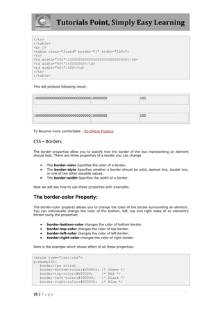 Tutorials Point, Simply Easy Learning

</tr>
</table>
<br />
<table class="fixed" border="1" width="100%">
<tr>
<td width="20%">1000000000000000000000000000</td>
<td width="40%">10000000</td>
<td width="40%">100</td>
</tr>
</table>


This will produce following result:


1000000000000000000000000000 10000000                             100




1000000000000000000000000000 10000000                             100



To Become more comfortable - Do Online Practice


CSS – Borders
The border properties allow you to specify how the border of the box representing an element
should look. There are three properties of a border you can change


       The border-color Specifies the color of a border.
       The border-style Specifies whether a border should be solid, dashed line, double line,
        or one of the other possible values.
       The border-width Specifies the width of a border.

Now we will see how to use these properties with examples.


The border-color Property:
The border-color property allows you to change the color of the border surrounding an element.
You can individually change the color of the bottom, left, top and right sides of an element's
border using the properties:


       border-bottom-color changes the color of bottom border.
       border-top-color changes the color of top border.
       border-left-color changes the color of left border.
       border-right-color changes the color of right border.

Here is the example which shows effect of all these properties:


<style type="text/css">
p.example1{
   border:1px solid;
   border-bottom-color:#009900;           /*   Green */
   border-top-color:#FF0000;              /*   Red */
   border-left-color:#330000;             /*   Black */
   border-right-color:#0000CC;            /*   Blue */


35 | P a g e
 