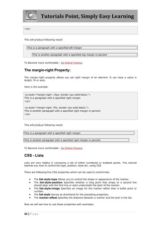 Tutorials Point, Simply Easy Learning

</p>



This will produce following result:


  This is a paragraph with a specified left margin


        This is another paragraph with a specified top margin in percent


To Become more comfortable - Do Online Practice


The margin-right Property:
The margin-right property allows you set right margin of an element. It can have a value in
length, % or auto.

Here is the example:


<p style="margin-right: 15px; border:1px solid black;">
This is a paragraph with a specified right margin
</p>

<p style="margin-right: 5%; border:1px solid black;">
This is another paragraph with a specified right margin in percent
</p>



This will produce following result:


This is a paragraph with a specified right margin


This is another paragraph with a specified right margin in percent


To Become more comfortable - Do Online Practice


CSS - Lists
Lists are very helpful in conveying a set of either numbered or bulleted points. This tutorial
teaches you how to control list type, position, style etc. using CSS

There are following five CSS properties which can be used to control lists:


        The list-style-type Allows you to control the shape or appearance of the marker.
        The list-style-position Specifies whether a long point that wraps to a second line
         should align with the first line or start underneath the start of the marker.
        The list-style-image Specifies an image for the marker rather than a bullet point or
         number.
        The list-style Serves as shorthand for the preceding properties.
        The marker-offset Specifies the distance between a marker and the text in the list.

Now we will see how to use these properties with examples.



42 | P a g e
 