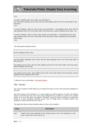 Tutorials Point, Simply Easy Learning

</p>

<p style="padding:10px 2%; border:1px solid black;">
top and bottom padding will be 10px, left and right padding will be 2% of the total width of the
document.
</p>

<p style="padding: 10px 2% 10px; border:1px solid black;"> top padding will be 10px, left and
right padding will be 2% of the total width of the document, bottom padding will be 10px </p>

<p style="padding: 10px 2% 10px 10px; border:1px solid black;"> top padding will be 10px,
right padding will be 2% of the total width of the document, bottom padding and top padding
will be 10px
</p>



This will produce following result:



all four paddings will be 15px




top and bottom paddings will be 10px, left and right paddings will be 2% of the total width of
the document.

top padding will be 10px, left and right padding will be 2% of the total width of the document,
bottom padding will be 10px



top padding will be 10px, right padding will be 2% of the total width of the document, bottom
padding and top padding will be 10px



To Become more comfortable - Do Online Practice


CSS – Cursors
The cursor property of CSS allows you to specify the type of cursor that should be displayed to
the user.

One good usage of this property is in using images for submit buttons on forms. By default,
when a cursor hovers over a link, the cursor changed from a pointer to a hand. For a submit
button on a form this does not happen. Therefore, using the cursor property to change the
cursor to a hand whenever someone hovers over an image that is a submit button. This
provides a visual clue that they can click it.

The table that follows shows possible values for the cursor property:


 Value                                          Description


auto       Shape of the cursor depends on the context area it is over. For example an I over
           text, a hand over a link, and so on...



51 | P a g e
 