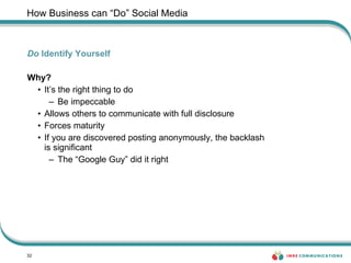 How Business can “Do” Social Media Do  Identify Yourself Why? It’s the right thing to do Be impeccable Allows others to communicate with full disclosure Forces maturity  If you are discovered posting anonymously, the backlash  is significant The “Google Guy” did it right 