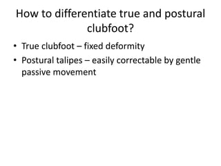 How to differentiate true and postural
clubfoot?
• True clubfoot – fixed deformity
• Postural talipes – easily correctable by gentle
passive movement
 