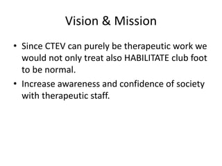 Vision & Mission
• Since CTEV can purely be therapeutic work we
would not only treat also HABILITATE club foot
to be normal.
• Increase awareness and confidence of society
with therapeutic staff.
 