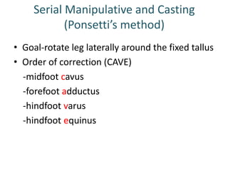 Serial Manipulative and Casting
(Ponsetti’s method)
• Goal-rotate leg laterally around the fixed tallus
• Order of correction (CAVE)
-midfoot cavus
-forefoot adductus
-hindfoot varus
-hindfoot equinus
 