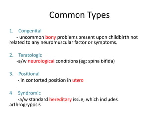 Common Types
1. Congenital
- uncommon bony problems present upon childbirth not
related to any neuromuscular factor or symptoms.
2. Teratologic
-a/w neurological conditions (eg: spina bifida)
3. Positional
- in contorted position in utero
4 Syndromic
-a/w standard hereditary issue, which includes
arthrogryposis.
 