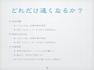 どれだけ速くなるか？
多体問題


ベクトル化，計算分割が容易


CCPPUU（11スレッド）の110000〜220000倍以上


DDeeeepp--LLeeaarrnniinngg


ベクトル化，計算分割が容易


CCPPUU（11スレッド）の110000〜220000倍以上


正規表現


条件分岐が多く，ベクトル化が難しい


最大で，CCPPUUの1100倍ぐらい


マルチコアCCPPUUをフルに使ったのと大体同じ
16
 