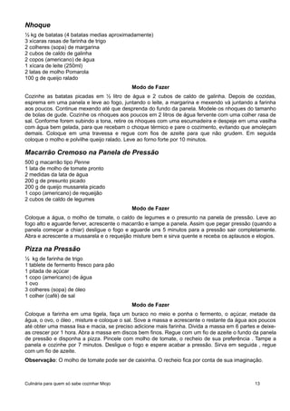 Nhoque
½ kg de batatas (4 batatas medias aproximadamente)
3 xícaras rasas de farinha de trigo
2 colheres (sopa) de margarina
2 cubos de caldo de galinha
2 copos (americano) de água
1 xícara de leite (250ml)
2 latas de molho Pomarola
100 g de queijo ralado
Modo de Fazer
Cozinhe as batatas picadas em ½ litro de água e 2 cubos de caldo de galinha. Depois de cozidas,
esprema em uma panela e leve ao fogo, juntando o leite, a margarina e mexendo vá juntando a farinha
aos poucos. Continue mexendo até que desprenda do fundo da panela. Modele os nhoques do tamanho
de bolas de gude. Cozinhe os nhoques aos poucos em 2 litros de água fervente com uma colher rasa de
sal. Conforme forem subindo a tona, retire os nhoques com uma escumadeira e despeje em uma vasilha
com água bem gelada, para que recebam o choque térmico e pare o cozimento, evitando que amoleçam
demais. Coloque em uma travessa e regue com fios de azeite para que não grudem. Em seguida
coloque o molho e polvilhe queijo ralado. Leve ao forno forte por 10 minutos.
Macarrão Cremoso na Panela de Pressão
500 g macarrão tipo Penne
1 lata de molho de tomate pronto
2 medidas da lata de água
200 g de presunto picado
200 g de queijo mussarela picado
1 copo (americano) de requeijão
2 cubos de caldo de legumes
Modo de Fazer
Coloque a água, o molho de tomate, o caldo de legumes e o presunto na panela de pressão. Leve ao
fogo alto e aguarde ferver, acrescente o macarrão e tampe a panela. Assim que pegar pressão (quando a
panela começar a chiar) desligue o fogo e aguarde uns 5 minutos para a pressão sair completamente.
Abra e acrescente a mussarela e o requeijão misture bem e sirva quente e receba os aplausos e elogios.
Pizza na Pressão
½ kg de farinha de trigo
1 tablete de fermento fresco para pão
1 pitada de açúcar
1 copo (americano) de água
1 ovo
3 colheres (sopa) de óleo
1 colher (café) de sal
Modo de Fazer
Coloque a farinha em uma tigela, faça um buraco no meio e ponha o fermento, o açúcar, metade da
água, o ovo, o óleo , misture e coloque o sal. Sove a massa e acrescente o restante da água aos poucos
até obter uma massa lisa e macia, se preciso adicione mais farinha. Divida a massa em 6 partes e deixe-
as crescer por 1 hora. Abra a massa em discos bem finos. Regue com um fio de azeite o fundo da panela
de pressão e disponha a pizza. Pincele com molho de tomate, o recheio de sua preferência . Tampe a
panela e cozinhe por 7 minutos. Desligue o fogo e espere acabar a pressão. Sirva em seguida , regue
com um fio de azeite.
Observação: O molho de tomate pode ser de caixinha. O recheio fica por conta de sua imaginação.
Culinária para quem só sabe cozinhar Miojo 13
 