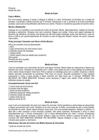 Pimenta
Azeite de oliva
Modo de Fazer
Faça o Molho:
Em uma panela, aqueça o azeite e refogue a cebola e o alho. Acrescente os tomates (ou a polpa de
tomate), o pimentão e deixe cozinhar por 5 minutos. Acrescente o sal, a pimenta e as ervas aromáticas
picadas. Leve tudo ao liquidificador até formar um creme. Peneire e mantenha aquecido em banho maria.
Monte a Ratatouille:
Coloque em um refratário uma camada do molho de tomate. Monte, alternadamente, rodelas de tomate,
berinjela e abobrinha. Tempere com sal e pimenta. Regue com azeite. Cubra com papel manteiga do
tamanho do refratário, formando uma tampa (se não tiver papel manteiga, pode usar alumínio). Leve ao
forno a 200°C por aproximadamente 40 minutos ou até os legumes ficarem macios. Ao servir, coloque
mais molho.
Prato principal: Camarão com Pera e Vinho Branco
500 g de camarão cinza já descascado
1 pera
1 copo (americano) de vinho branco seco
2 colheres (sopa) de manteiga
1 cebola média
1 colher (sopa) cheia de salsão bem picadinho
Sal a gosto
Pimenta do reino a gosto
Azeite para regar
Modo de Fazer
Lave os camarões num escorredor de arroz com água corrente. Retire todas as casquinhas e fiapos que
sempre vem junto. Tempere os camarões com 1 limão, uma pitada de sal e umas pitadas de pimenta do
reino. Deixe nesse tempero meia hora. Frite a cebola na manteiga junto com o salsão. Quando a cebola
estiver dourada, acrescente os camarões. Frite mais um pouco. Quando começarem a ficar rosados
acrescente o vinho, a pera picada e deixe cozinhar em fogo baixo por 3 minutos. MARQUE NO
RELÓGIO! SÓ TRÊS MINUTOS! Coloque numa travessa e regue com azeite. Pode enfeitar com
folhinhas verdes do salsão.
Acompanhamento: Arroz com Siri
1 xícara (chá) de arroz branco
2 xícaras (chá) de água
1 dente de alho picadinho
3 colheres (sopa) de cebola picadinha
2 colheres (sopa) de azeite
1 colher (chá) de sal
200g de carne de siri
Modo de Fazer
Lave o siri num escorredor de arroz com água fria corrente. Tenha paciência e retire todas as casquinhas
e fiapos que sempre vem junto. Tempere o siri com suco de ½ limão, uma pitada de sal e umas pitadas
de pimenta do reino. Deixe nesse tempero meia hora. Em uma panela pequena, refogue a cebola e o
alho até o alho começar a ficar dourado (cuidado, não deixe queimar). Acrescente o arroz e mexa
delicadamente por 1 minuto. Acrescente o siri e mexa delicadamente por mais 1 minuto. Acrescente
então a água. Quando começar a ferver, abaixe o fogo ao mínimo, tampe a panela de deixe por 10
minutos! SÓ DEZ MINUTOS! MARQUE NO RELÓGIO!. Depois desligue o fogo e espere mais 10
minutos para acabar o cozimento.
Sobremesa: Sorvete de Creme com Molho Quente de Chocolate
1 pote de sorvete de creme
Culinária para quem só sabe cozinhar Miojo 23
 