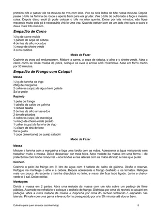 primeiro bife e passar ele na mistura de ovo com leite. Vire os dois lados do bife nessa mistura. Depois
passe o bife na farinha de rosca e aperte bem para ela grudar. Vire o bife do outro lado e faça a mesma
coisa. Depois disso você já pode colocar o bife no óleo quente. Deixe por três minutos, não fique
mexendo muito pois só é necessário virá-lo uma vez. Quando estiver bom de um lado vire para o outro e
deixe mais três minutos.
Empadão de Carne
½ kg de carne moída
1 pacote de sopa de cebola
4 dentes de alho socados
½ maço de cheiro-verde
3 ovos cozidos
Modo de Fazer
Cozinhe os ovos até endurecerem. Misture a carne, a sopa de cebola, o alho e o cheiro-verde. Abra a
carne como se fosse massa de pizza, coloque os ovos e enrole com rocambole. Asse em forno médio
por 30 minutos.
Empadão de Frango com Catupiri
Massa
½ kg de farinha de trigo
250g de margarina
2 colheres (sopa) de água bem gelada
Sal a gosto
Recheio
1 peito de frango
1 tabelte de caldo de galinha
1 cebola ralada
2 dentes de alho amassados
2 tomate picados
3 colheres (sopa) de manteiga
½ maço de cheiro-verde picado
1 colher (sopa) de farinha de trigo
½ xícara de chá de leite
Sal a gosto
1 copo (americano) de queijo catupiri
Modo de Fazer
Massa
Misture a farinha com a margarina e faça uma farofa com as mãos. Acrescente a água misturando sem
trabalhar muito a massa. Deixe descansar por meia hora. Abra metade da massa em uma fôrma – de
preferência com fundo removível – nos fundos e nas laterais com as mãos abrindo o mais que puder.
Recheio
Cozinhe o peito de frango em ½ litro de água com 1 tablete de caldo de galinha. Desfie e reserve.
Refogue na manteiga o alho e a cebola. Depois acrescente o frango desfiado e os tomates. Refogue
mais um pouco. Acrescente a farinha dissolvida no leite, e mexa até ficar tudo ligado. Junte o cheiro-
verde e o sal. Deixe esfriar.
Montagem
Divida a massa em 2 partes. Abra uma metade da massa com um rolo sobre um pedaço de filme
plástico. Acomode no refratário e coloque o recheio de frango. Distribua por cima do recheio o catupiri em
pedaços. Abra a outra metade da massa e disponha por cima do recheio fechando o empadão nas
laterais. Pincele com uma gema e leve ao forno preaquecido por uns 30 minutos até dourar bem.
Culinária para quem só sabe cozinhar Miojo 8
 