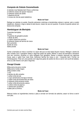 Compota de Cebola Caramelizada
2 cebolas roxa fatiadas bem finas e uniformes
2 colheres (sopa) de açúcar mascavo
2 colheres (sopa) de azeite
1 pitadinha de sal
¼ xícara de chá de aceto balsâmico
Modo de Fazer
Refogar as cebolas no azeite. Quando estiverem molinhas e translúcidas colocar o açúcar, sal e o aceto
balsâmico. Abaixar o fogo e deixar lá até dourar, mexer de vez em quando. O ponto é quando estiver em
textura de compota.
Hambúrguer de Berinjela
3 grandes berinjelas
2 ovos
10 gramas de gengibre picado
1 dente de alho
½ colher (sopa) de cominho
6 colheres (sopa) de farinha de rosca
Sal e pimenta
Azeite de oliva
Salsa picada
Modo de Fazer
Cortar a berinjela ao meio e cozinhar no vapor até que os dois lados fiquem macios. Refogar o dente de
alho cortado com o gengibre ralado e algumas gotas de azeite. Retirar a casca da berinjela e temperar
com sal, cominho, pimenta e o alho refogado com gengibre. Deixar o preparo repousar por algumas
horas, para o sabor ficar mais forte. Adicionar farinha de rosca e ovo - mexendo bem. Formar os
hambúrgueres. Fritar em uma panela com algumas gotas de azeite de oliva e servir com purê de batatas,
arroz ou até mesmo com pão e legumes.
Cevapi Croata
600g carne de porco moída
400g carne moída magra
200g cordeiro chão
1 ovo
4 dentes de alho picados
1 colher (chá) de sal
¼ copo (americano) de água mineral
1 colher (chá) de bicarbonato de sódio
2 colheres (chá) pimenta moída
1 colher (chá) de pimenta caiena
½ colher (chá) de páprica
1 cebola bem picadinha
4 pães pita ou branco
Modo de Fazer
Misturar todos os ingredientes (menos o pão) e enrolar em formato de salsicha, assar no forno e servir
com pão.
Culinária para quem só sabe cozinhar Miojo 9
 