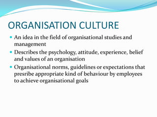 ORGANISATION CULTUREAn idea in the field of organisational studies and managementDescribes the psychology, attitude, experience, belief and values of an organisationOrganisational norms, guidelines or expectations that presribe appropriate kind of behaviour by employees to achieve organisational goals