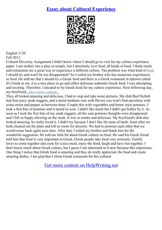 Essay about Cultural Experience
English 1130
Fall 2012
Cultural Diversity Assignment I didn't know where I should go to visit for my culture experience
paper. I am neither into a play or temple, but I absolutely love food, all kinds of food. I think meals
and restaurants are a great way to experience a different culture. The problem was what kind of food
I should try and won't be too disappointed? So I called my brother who has numerous experiences
in food. He told me that I should try a Greek food and there is a Greek restaurant in uptown called
It's Greek to me, it is a nice place to go and offers delicious authentic Greek food. I was attempting
and exciting. Therefore, I decided to try Greek food for my culture experience. Next following day,
my boyfriend...show more content...
They all looked amazing and delicious, I had to stop and take some pictures. My dish Beef Kebob
had four juicy steak nuggets, and a moist medium–rare with flavors you won't find anywhere with
some onion and pepper in between them. Couple this with vegetables and home–style potatoes. I
took a first bite of potatoes and it tasted so sour. I didn't like much but I didn't get bother by it. As
soon as I took the first bite of my steak nuggets, all the sour potatoes thoughts were disappeared
and I felt so happy chewing on the steak. It was so tender and delicious. My boyfriend's dish also
looked amazing, he really loved it. I didn't try because I don't like the taste of lamb. Soon after we
both cleaned out the plate and left no room for desserts. We had to promise each other that we
would come back again next time. After that, I called my brother and thank him for the
wonderful suggestion. He told me little bit about Greek culture on food. He said his Greek friend
told him that food is very important in Greek, Greek people take food very seriously. Family
loves to come together and cook for a nice meal, enjoy the food, laugh and have fun together. I
don't know much about Greek culture, but I guess I am interested in it now because this experience.
One thing I notice that Greek food is amazing and they do really appreciate the food and create
amazing dishes. I am glad that I chose Greek restaurant for this cultural
Get more content on HelpWriting.net
 