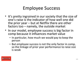 Employee Success
• It’s pretty ingrained in our society that the size of
one’s raise is the indicator of how well one did
the prior year – but at Netflix there are other
factors too – namely, the outside market
• In our model, employee success is big factor in
comp because it influences market value
– In particular, how much we would pay to keep the
person
– But employee success is not the only factor in comp,
so the linkage of prior year performance to raise size
is weak
105
 