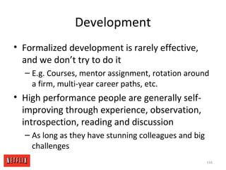 Development
• Formalized development is rarely effective,
and we don’t try to do it
– E.g. Courses, mentor assignment, rotation around
a firm, multi-year career paths, etc.
• High performance people are generally self-
improving through experience, observation,
introspection, reading and discussion
– As long as they have stunning colleagues and big
challenges
116
 