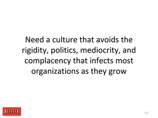 Need a culture that avoids the
rigidity, politics, mediocrity, and
complacency that infects most
organizations as they grow
127
 