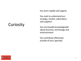 14
Curiosity
You learn rapidly and eagerly
You seek to understand our
strategy, market, subscribers,
and suppliers
You are broadly knowledgeable
about business, technology and
entertainment
You contribute effectively
outside of your specialty
 