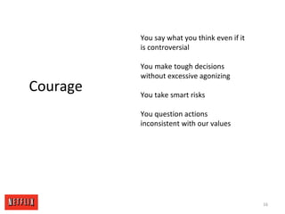 16
Courage
You say what you think even if it
is controversial
You make tough decisions
without excessive agonizing
You take smart risks
You question actions
inconsistent with our values
 