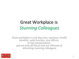 Great Workplace is
Stunning Colleagues
Great workplace is not day-care, espresso, health
benefits, sushi lunches, nice offices,
or big compensation,
and we only do those that are efficient at
attracting stunning colleagues
25
 