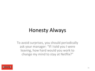 Honesty Always
To avoid surprises, you should periodically
ask your manager: “If I told you I were
leaving, how hard would you work to
change my mind to stay at Netflix?”
31
 