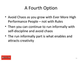 A Fourth Option
• Avoid Chaos as you grow with Ever More High
Performance People – not with Rules
• Then you can continue to run informally with
self-discipline and avoid chaos
• The run informally part is what enables and
attracts creativity
53
 