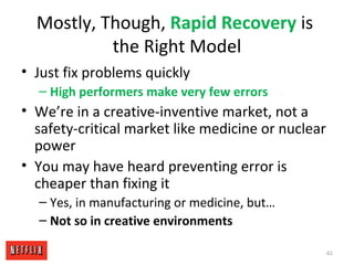 Mostly, Though, Rapid Recovery is
the Right Model
• Just fix problems quickly
– High performers make very few errors
• We’re in a creative-inventive market, not a
safety-critical market like medicine or nuclear
power
• You may have heard preventing error is
cheaper than fixing it
– Yes, in manufacturing or medicine, but…
– Not so in creative environments
61
 