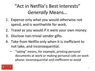 “Act in Netflix’s Best Interests”
Generally Means…
1. Expense only what you would otherwise not
spend, and is worthwhile for work.
2. Travel as you would if it were your own money.
3. Disclose non-trivial vendor gifts.
4. Take from Netflix only when it is inefficient to
not take, and inconsequential.
– “taking” means, for example, printing personal
documents at work or making personal calls on work
phone: inconsequential and inefficient to avoid
73
 