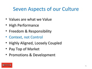 Seven Aspects of our Culture
• Values are what we Value
• High Performance
• Freedom & Responsibility
• Context, not Control
• Highly Aligned, Loosely Coupled
• Pay Top of Market
• Promotions & Development
76
 