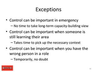 Exceptions
• Control can be important in emergency
– No time to take long-term capacity-building view
• Control can be important when someone is
still learning their area
– Takes time to pick up the necessary context
• Control can be important when you have the
wrong person in a role
– Temporarily, no doubt
80
 