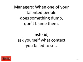 Managers: When one of your
talented people
does something dumb,
don’t blame them.
Instead,
ask yourself what context
you failed to set.
81
 