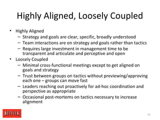 Highly Aligned, Loosely Coupled
• Highly Aligned
– Strategy and goals are clear, specific, broadly understood
– Team interactions are on strategy and goals rather than tactics
– Requires large investment in management time to be
transparent and articulate and perceptive and open
• Loosely Coupled
– Minimal cross-functional meetings except to get aligned on
goals and strategy
– Trust between groups on tactics without previewing/approving
each one – groups can move fast
– Leaders reaching out proactively for ad-hoc coordination and
perspective as appropriate
– Occasional post-mortems on tactics necessary to increase
alignment
91
 