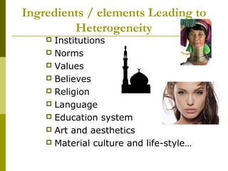 Ingredients / elements Leading to
Heterogeneity
 Institutions
 Norms
 Values
 Believes
 Religion
 Language
 Education system
 Art and aesthetics
 Material culture and life-style…
 