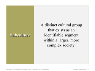 SubcultureSubculture
A distinct cultural group
that exists as an
identifiable segment
within a larger, more
complex society.
23Copyright 2010 Pearson Education, Inc. Publishing as Prentice Hall Chapter Twelve Slide
 