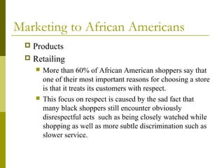 Marketing to African Americans
 Products
 Retailing
 More than 60% of African American shoppers say that
one of their most important reasons for choosing a store
is that it treats its customers with respect.
 This focus on respect is caused by the sad fact that
many black shoppers still encounter obviously
disrespectful acts such as being closely watched while
shopping as well as more subtle discrimination such as
slower service.
 