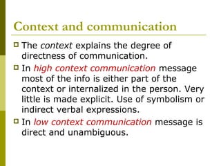 Context and communication
 The context explains the degree of
directness of communication.
 In high context communication message
most of the info is either part of the
context or internalized in the person. Very
little is made explicit. Use of symbolism or
indirect verbal expressions.
 In low context communication message is
direct and unambiguous.
 