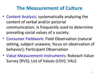 The Measurement of Culture
• Content Analysis: systematically analyzing the
content of verbal and/or pictorial
communication. Is frequently used to determine
prevailing social values of a society.
• Consumer Fieldwork: Field Observation (natural
setting, subject unaware, focus on observation of
behavior); Participant Observation
• Value Measurement Instruments: Rokeach Value
Survey (RVS); List of Values (LOV); VALS
43
 