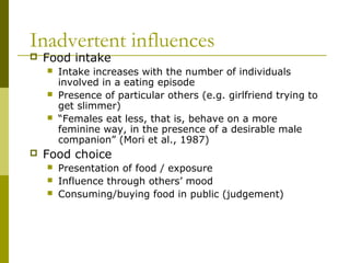 Inadvertent influences
 Food intake
 Intake increases with the number of individuals
involved in a eating episode
 Presence of particular others (e.g. girlfriend trying to
get slimmer)
 “Females eat less, that is, behave on a more
feminine way, in the presence of a desirable male
companion” (Mori et al., 1987)
 Food choice
 Presentation of food / exposure
 Influence through others’ mood
 Consuming/buying food in public (judgement)
 