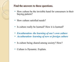 Find the answers to these questions. How culture be the invisible hand for consumers in their buying pattern? How culture satisfied needs? Is culture really be learned? How it is learned? Enculturation- the learning of one’s own culture  Acculturation- learning of new or foreign culture  Is culture being shared among society? How? Culture is Dynamic. Explain. 